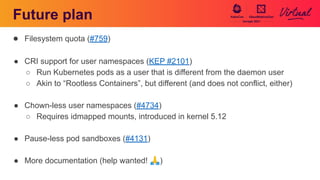 Future plan
● Filesystem quota (#759)
● CRI support for user namespaces (KEP #2101)
○ Run Kubernetes pods as a user that is different from the daemon user
○ Akin to “Rootless Containers”, but different (and does not conflict, either)
● Chown-less user namespaces (#4734)
○ Requires idmapped mounts, introduced in kernel 5.12
● Pause-less pod sandboxes (#4131)
● More documentation (help wanted! 🙏)
 