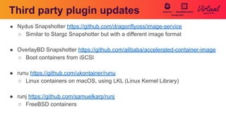 Third party plugin updates
● Nydus Snapshotter https://github.com/dragonflyoss/image-service
○ Similar to Stargz Snapshotter but with a different image format
● OverlayBD Snapshotter https://github.com/alibaba/accelerated-container-image
○ Boot containers from iSCSI
● runu https://github.com/ukontainer/runu
○ Linux containers on macOS, using LKL (Linux Kernel Library)
● runj https://github.com/samuelkarp/runj
○ FreeBSD containers
 