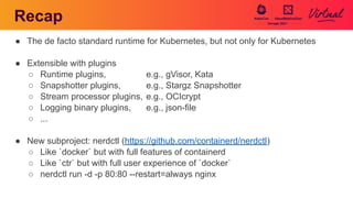 Recap
● The de facto standard runtime for Kubernetes, but not only for Kubernetes
● Extensible with plugins
○ Runtime plugins, e.g., gVisor, Kata
○ Snapshotter plugins, e.g., Stargz Snapshotter
○ Stream processor plugins, e.g., OCIcrypt
○ Logging binary plugins, e.g., json-file
○ ...
● New subproject: nerdctl (https://github.com/containerd/nerdctl)
○ Like `docker` but with full features of containerd
○ Like `ctr` but with full user experience of `docker`
○ nerdctl run -d -p 80:80 --restart=always nginx
 