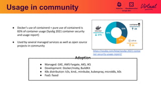 Usage in community
● Managed: GKE, AWS Fargate, AKS, IKS
● Development: Docker/moby, BuildKit
● K8s distribution: k3s, kind、minikube, kubespray, microk8s, k0s
● FaaS: faasd
Adoption
https://sysdig.com/blog/sysdig-2021-contai
ner-security-usage-report/
● Docker’s use of containerd + pure use of containerd is
83% of container usage (Sysdig 2021 container security
and usage report)
● Used by several managed services as well as open source
projects in community
 