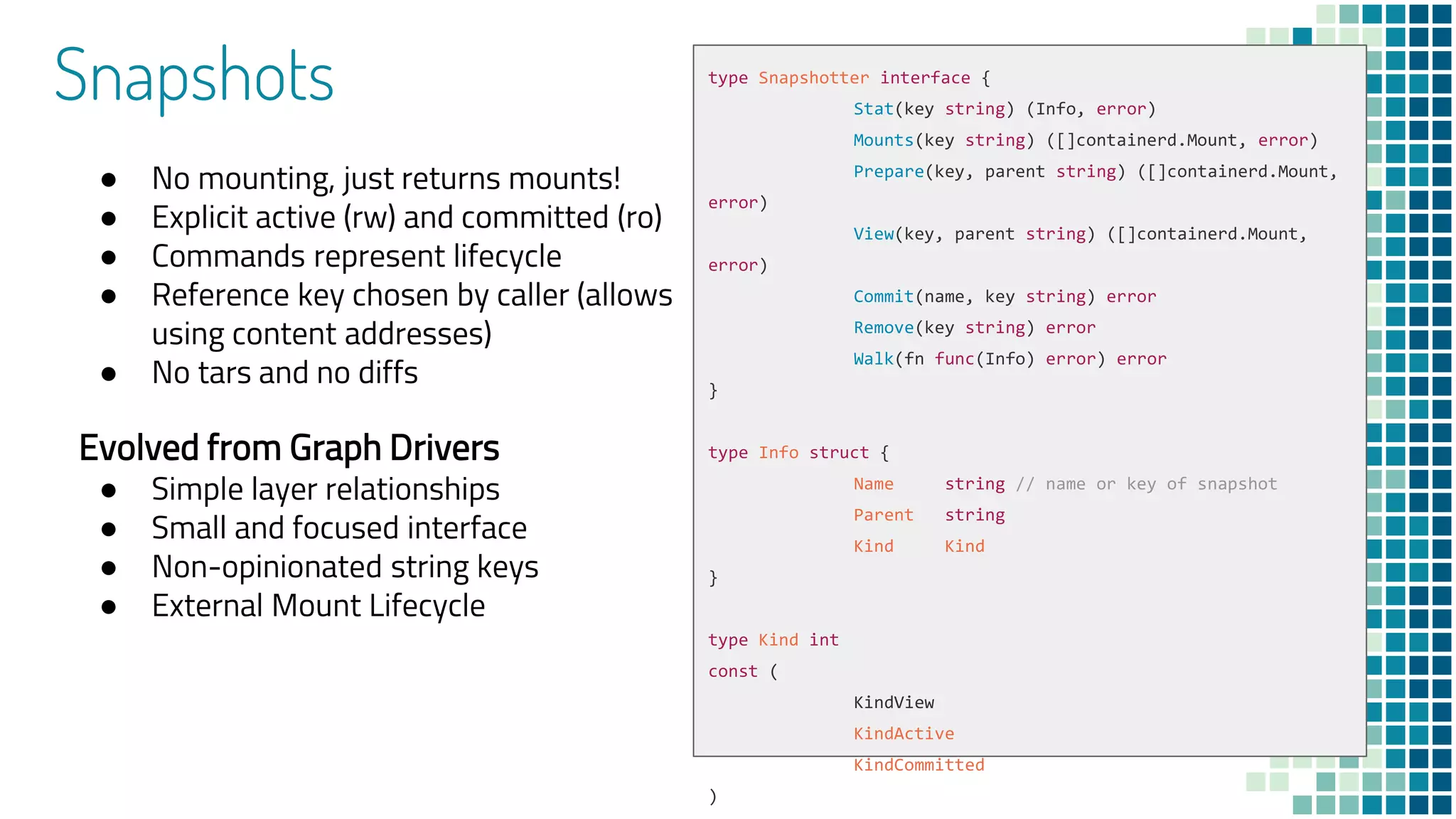 Snapshots
● No mounting, just returns mounts!
● Explicit active (rw) and committed (ro)
● Commands represent lifecycle
● Reference key chosen by caller (allows
using content addresses)
● No tars and no diffs
Evolved from Graph Drivers
● Simple layer relationships
● Small and focused interface
● Non-opinionated string keys
● External Mount Lifecycle
type Snapshotter interface {
Stat(key string) (Info, error)
Mounts(key string) ([]containerd.Mount, error)
Prepare(key, parent string) ([]containerd.Mount,
error)
View(key, parent string) ([]containerd.Mount,
error)
Commit(name, key string) error
Remove(key string) error
Walk(fn func(Info) error) error
}
type Info struct {
Name string // name or key of snapshot
Parent string
Kind Kind
}
type Kind int
const (
KindView
KindActive
KindCommitted
)
 