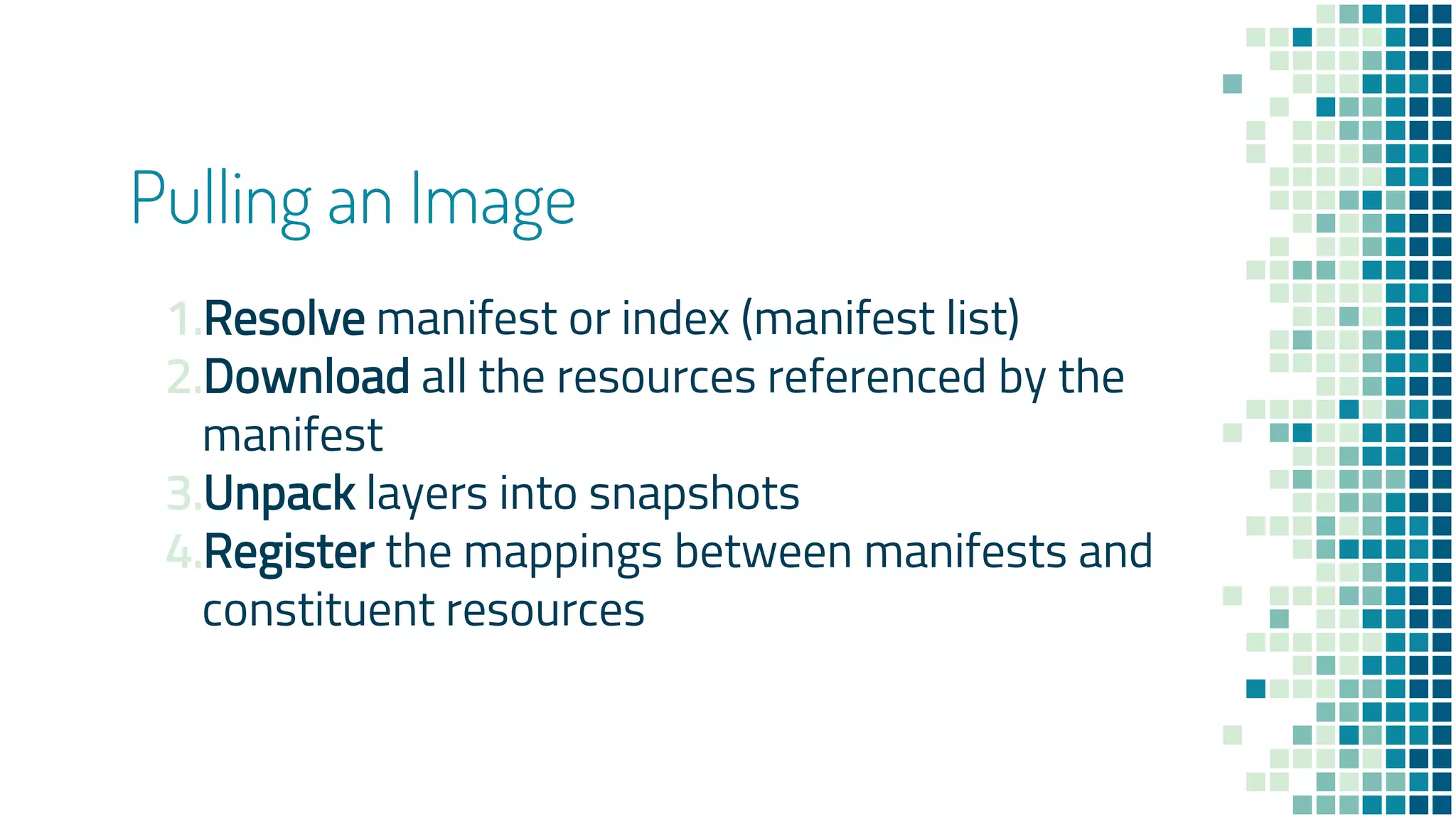 Pulling an Image
1.Resolve manifest or index (manifest list)
2.Download all the resources referenced by the
manifest
3.Unpack layers into snapshots
4.Register the mappings between manifests and
constituent resources
 