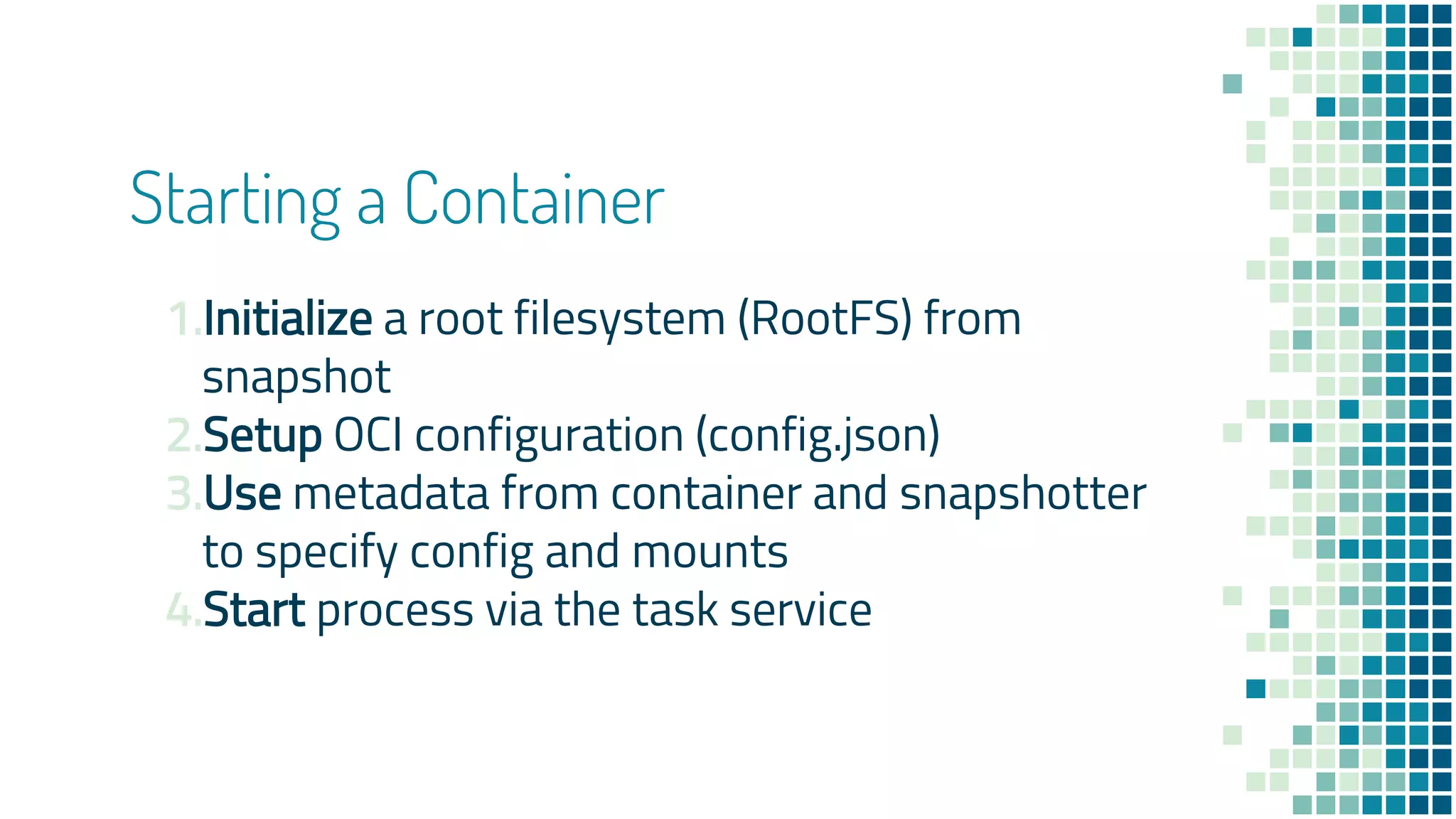 Starting a Container
1.Initialize a root filesystem (RootFS) from
snapshot
2.Setup OCI configuration (config.json)
3.Use metadata from container and snapshotter
to specify config and mounts
4.Start process via the task service
 
