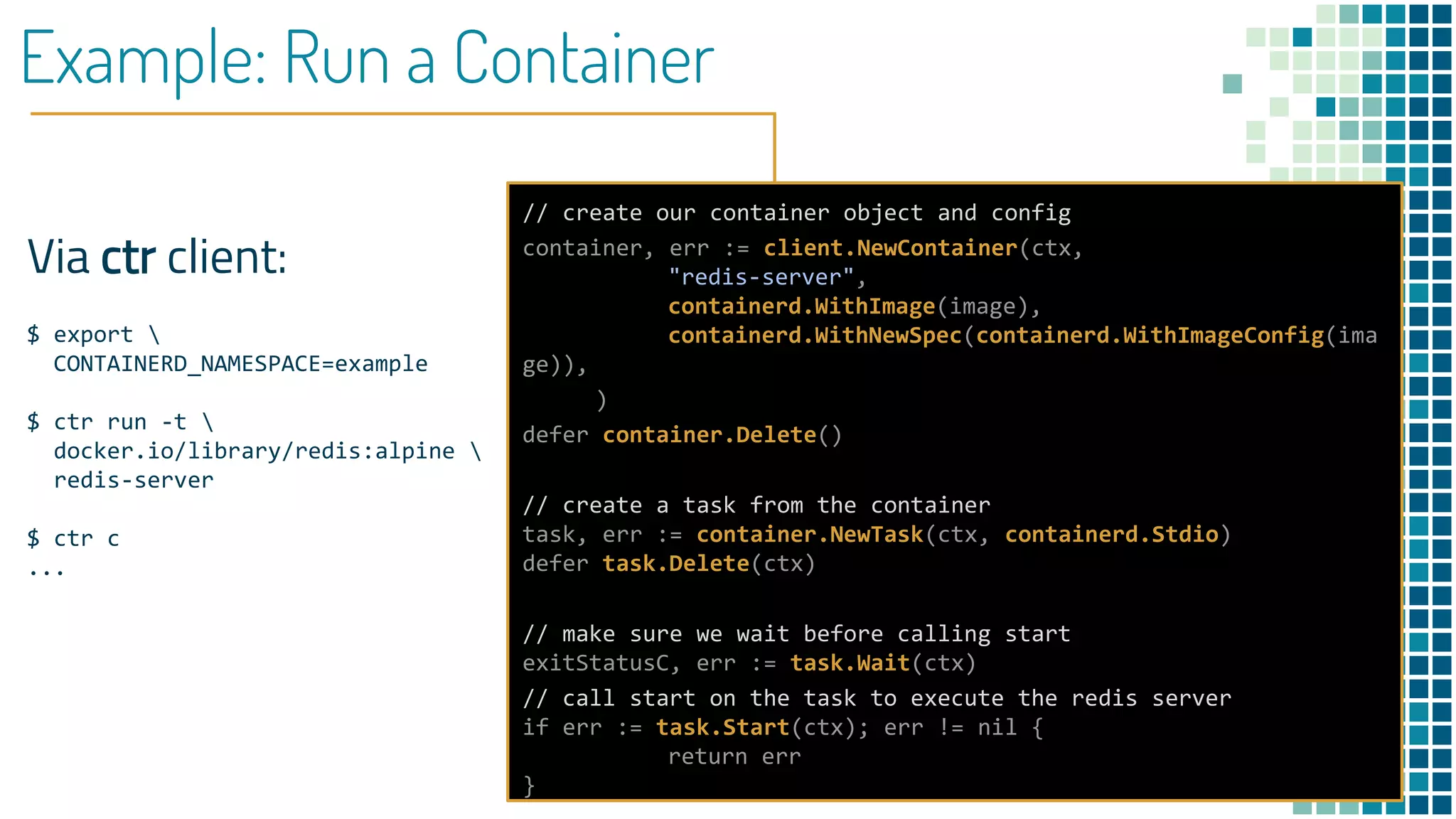 Example: Run a Container
Via ctr client:
$ export 
CONTAINERD_NAMESPACE=example
$ ctr run -t 
docker.io/library/redis:alpine 
redis-server
$ ctr c
...
// create our container object and config
container, err := client.NewContainer(ctx,
"redis-server",
containerd.WithImage(image),
containerd.WithNewSpec(containerd.WithImageConfig(ima
ge)),
)
defer container.Delete()
// create a task from the container
task, err := container.NewTask(ctx, containerd.Stdio)
defer task.Delete(ctx)
// make sure we wait before calling start
exitStatusC, err := task.Wait(ctx)
// call start on the task to execute the redis server
if err := task.Start(ctx); err != nil {
return err
}
 