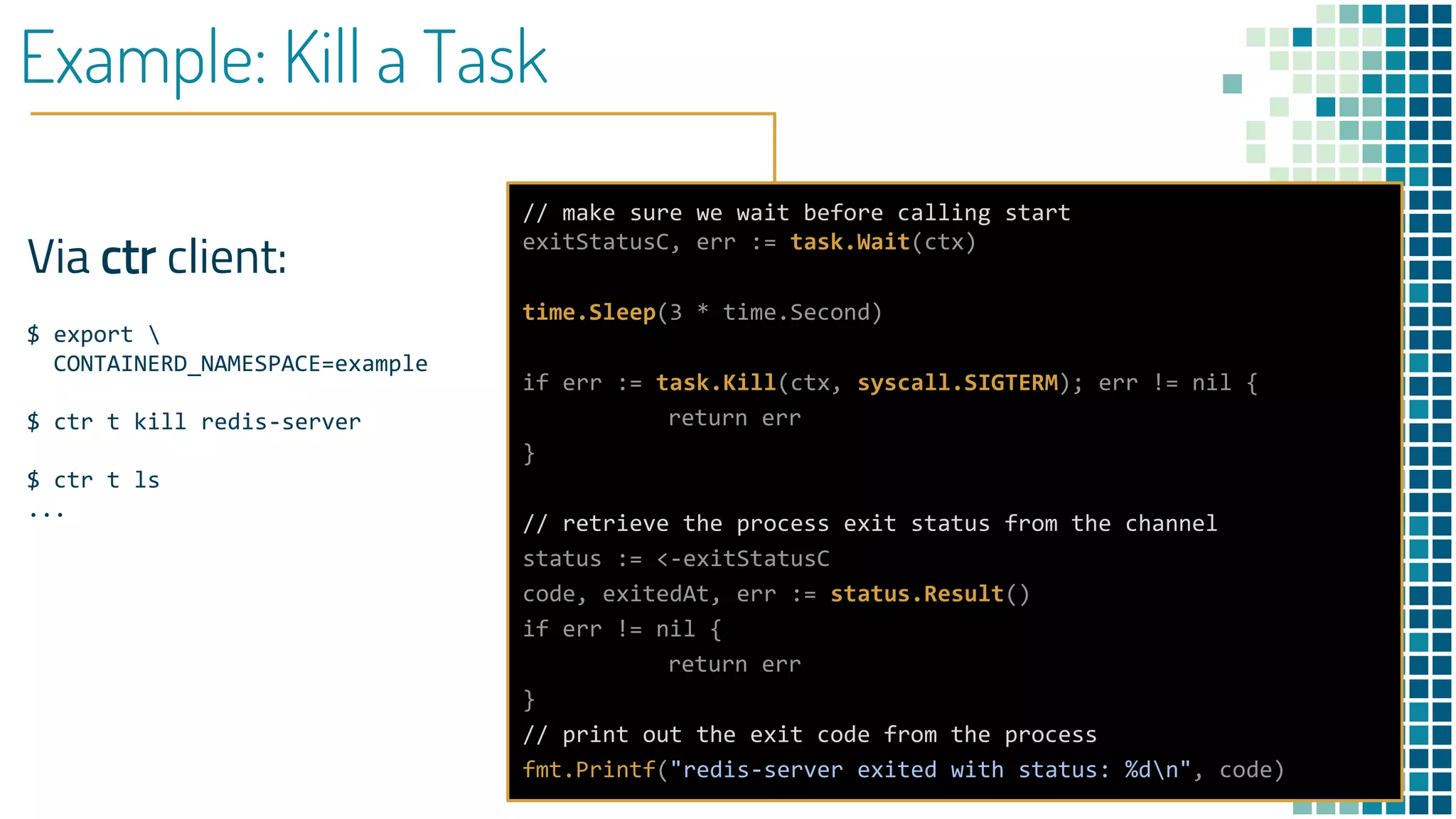 Example: Kill a Task
Via ctr client:
$ export 
CONTAINERD_NAMESPACE=example
$ ctr t kill redis-server
$ ctr t ls
...
// make sure we wait before calling start
exitStatusC, err := task.Wait(ctx)
time.Sleep(3 * time.Second)
if err := task.Kill(ctx, syscall.SIGTERM); err != nil {
return err
}
// retrieve the process exit status from the channel
status := <-exitStatusC
code, exitedAt, err := status.Result()
if err != nil {
return err
}
// print out the exit code from the process
fmt.Printf("redis-server exited with status: %dn", code)
 