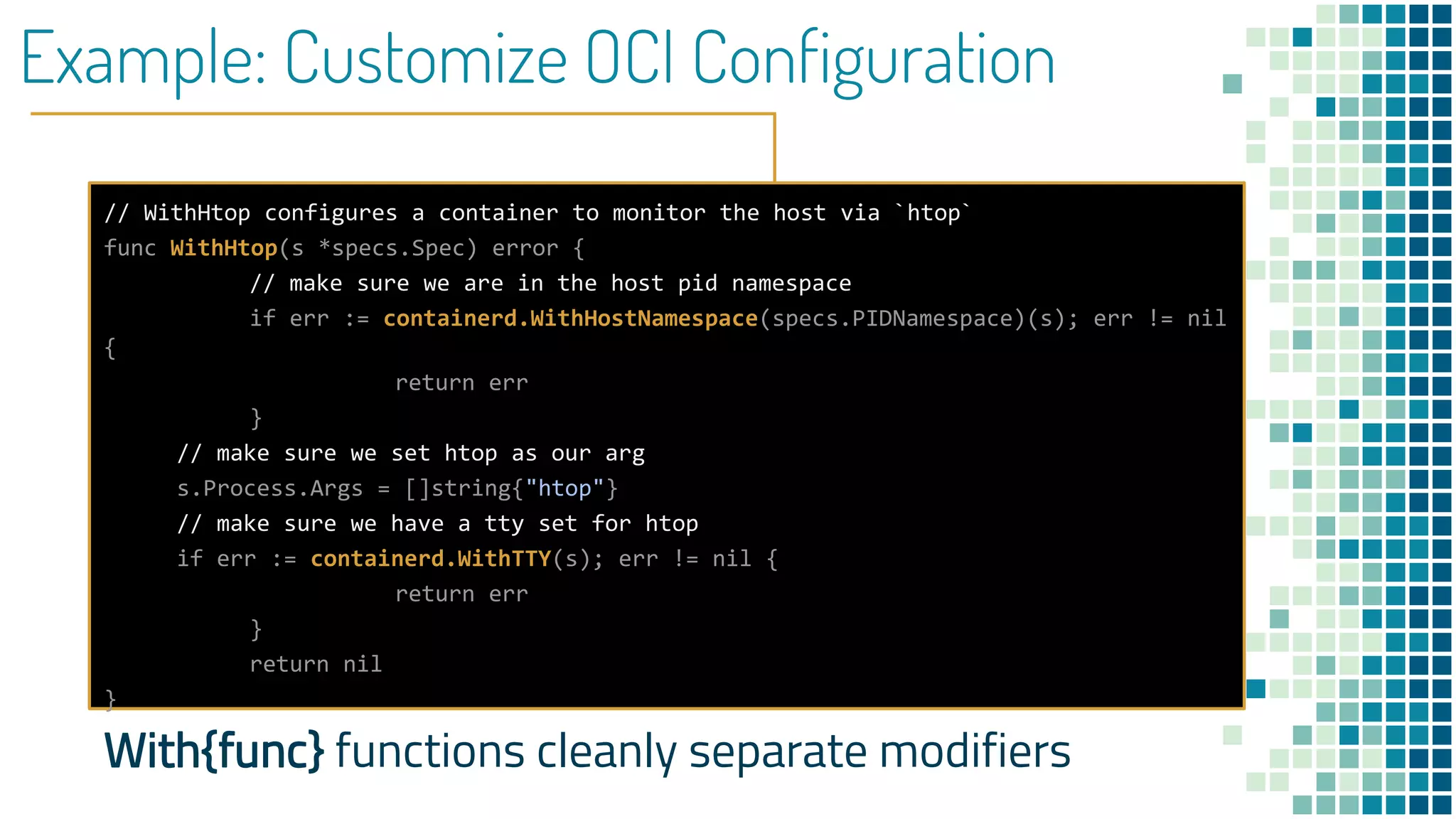 Example: Customize OCI Configuration
// WithHtop configures a container to monitor the host via `htop`
func WithHtop(s *specs.Spec) error {
// make sure we are in the host pid namespace
if err := containerd.WithHostNamespace(specs.PIDNamespace)(s); err != nil
{
return err
}
// make sure we set htop as our arg
s.Process.Args = []string{"htop"}
// make sure we have a tty set for htop
if err := containerd.WithTTY(s); err != nil {
return err
}
return nil
}
With{func} functions cleanly separate modifiers
 
