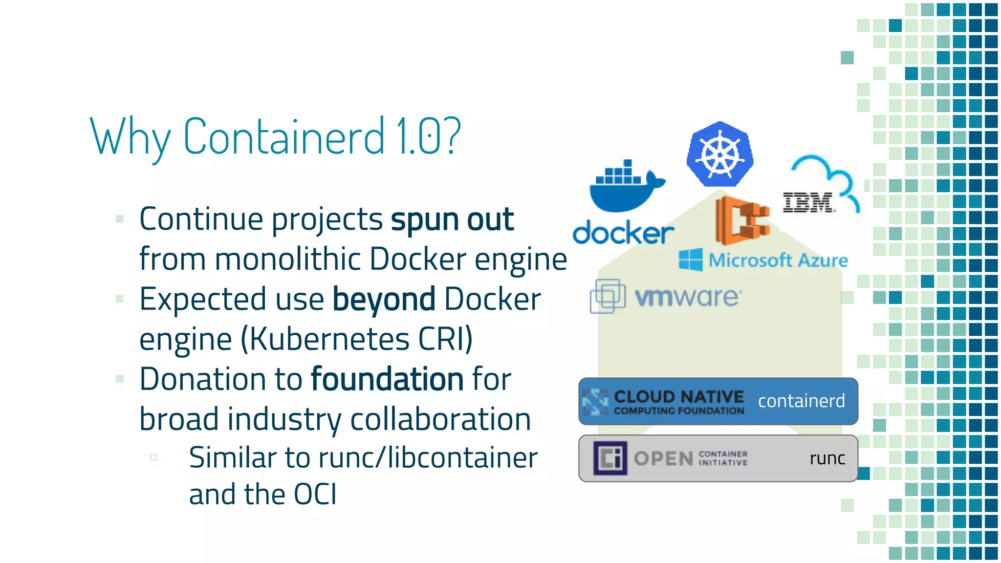 runc
containerd
Why Containerd 1.0?
▪ Continue projects spun out
from monolithic Docker engine
▪ Expected use beyond Docker
engine (Kubernetes CRI)
▪ Donation to foundation for
broad industry collaboration
▫ Similar to runc/libcontainer
and the OCI
 