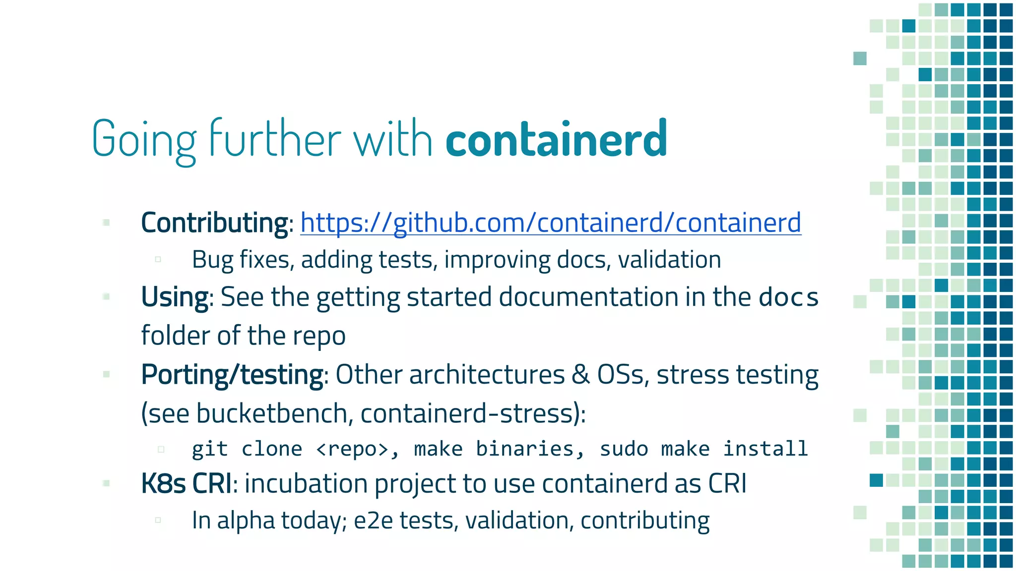 Going further with containerd
▪ Contributing: https://github.com/containerd/containerd
▫ Bug fixes, adding tests, improving docs, validation
▪ Using: See the getting started documentation in the docs
folder of the repo
▪ Porting/testing: Other architectures & OSs, stress testing
(see bucketbench, containerd-stress):
▫ git clone <repo>, make binaries, sudo make install
▪ K8s CRI: incubation project to use containerd as CRI
▫ In alpha today; e2e tests, validation, contributing
 