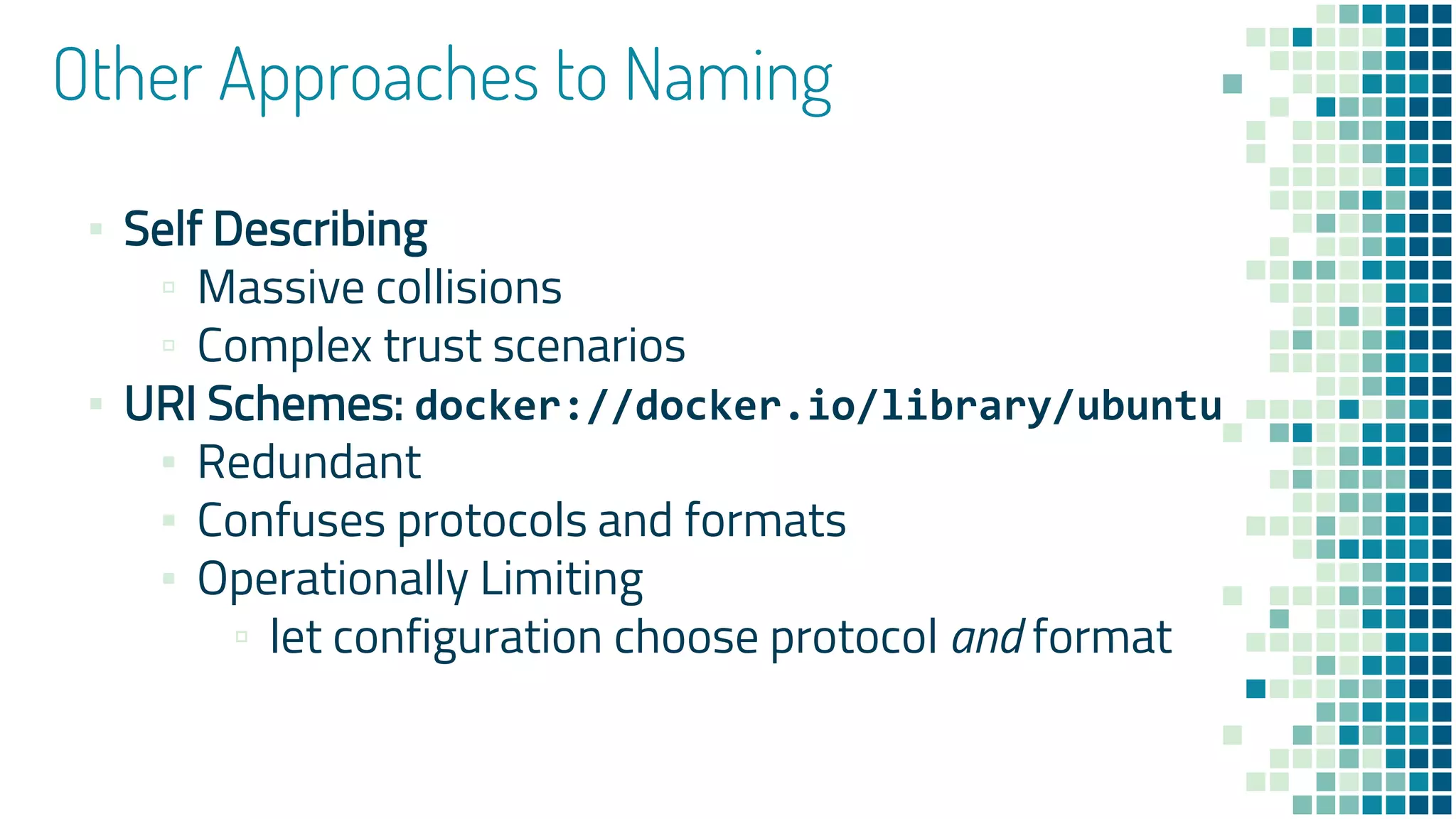 Other Approaches to Naming
▪ Self Describing
▫ Massive collisions
▫ Complex trust scenarios
▪ URI Schemes: docker://docker.io/library/ubuntu
▪ Redundant
▪ Confuses protocols and formats
▪ Operationally Limiting
▫ let configuration choose protocol and format
 