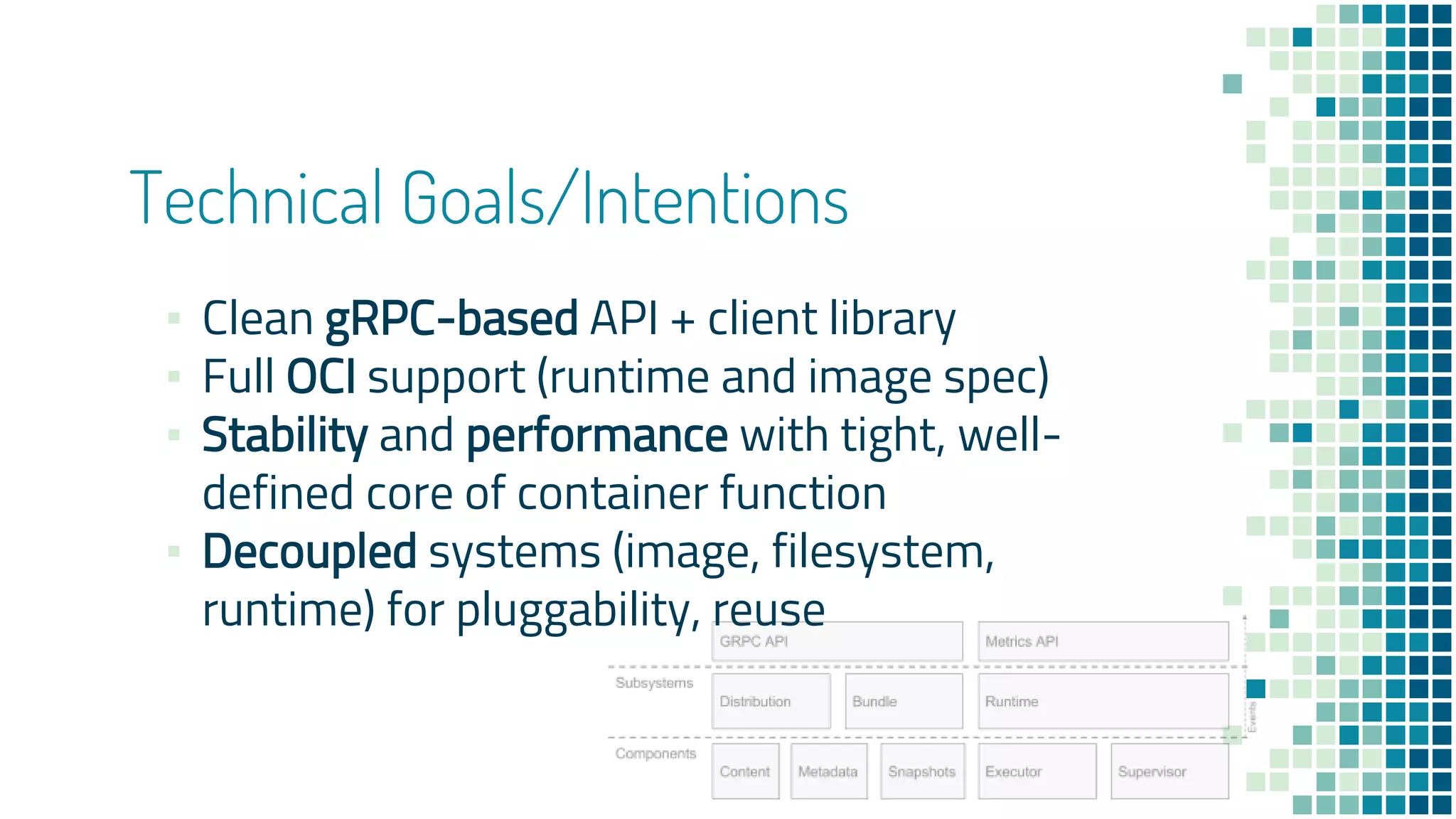 Technical Goals/Intentions
▪ Clean gRPC-based API + client library
▪ Full OCI support (runtime and image spec)
▪ Stability and performance with tight, well-
defined core of container function
▪ Decoupled systems (image, filesystem,
runtime) for pluggability, reuse
 
