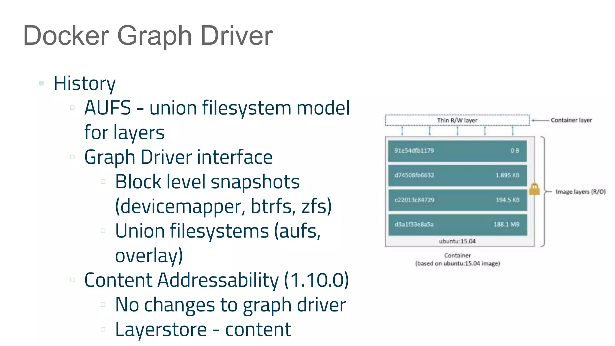 Docker Graph Driver
▪ History
▫ AUFS - union filesystem model
for layers
▫ Graph Driver interface
▫ Block level snapshots
(devicemapper, btrfs, zfs)
▫ Union filesystems (aufs,
overlay)
▫ Content Addressability (1.10.0)
▫ No changes to graph driver
▫ Layerstore - content
 