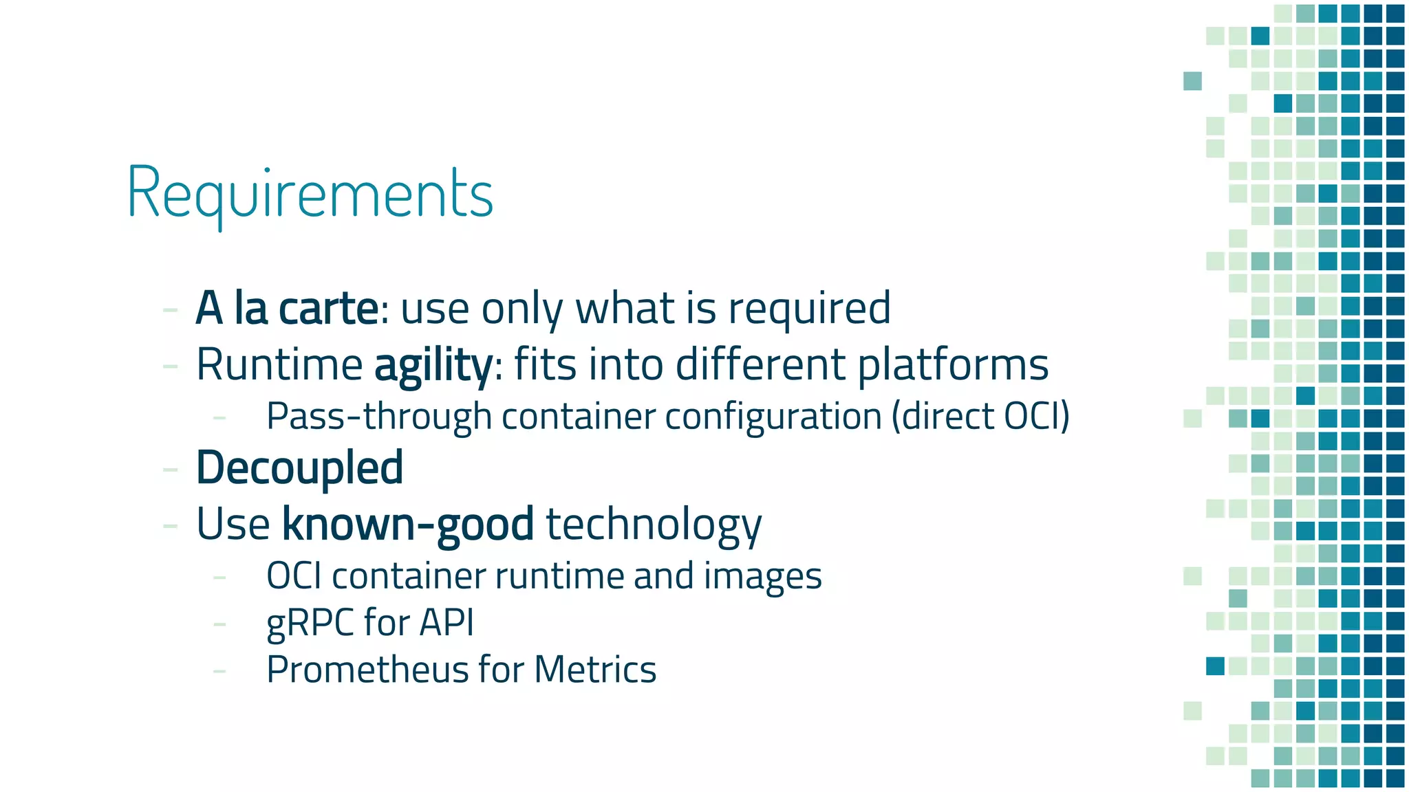 Requirements
- A la carte: use only what is required
- Runtime agility: fits into different platforms
- Pass-through container configuration (direct OCI)
- Decoupled
- Use known-good technology
- OCI container runtime and images
- gRPC for API
- Prometheus for Metrics
 