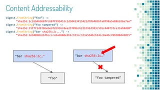 Content Addressability
digest.FromString(“foo”) ->
“sha256:2c26b46b68ffc68ff99b453c1d30413413422d706483bfa0f98a5e886266e7ae”
digest.FromString(“foo tampered”) ->
“sha256:51f7f1d1f6bebed72b936c8ea257896cb221b91d303c5b5c44073fce33ab8dd8”
digest.FromString(“bar sha256:2c...”) ->
“sha256:2e94890c66fbcccca9ad680e1b1c933cc323a5b4bcb14cc8a4bc78bb88d41055”
“foo”
“bar sha256:2c…”
“foo tampered”
“bar sha256:2c…”
 