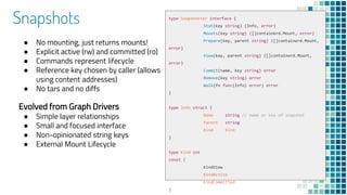 Snapshots
● No mounting, just returns mounts!
● Explicit active (rw) and committed (ro)
● Commands represent lifecycle
● Reference key chosen by caller (allows
using content addresses)
● No tars and no diffs
Evolved from Graph Drivers
● Simple layer relationships
● Small and focused interface
● Non-opinionated string keys
● External Mount Lifecycle
type Snapshotter interface {
Stat(key string) (Info, error)
Mounts(key string) ([]containerd.Mount, error)
Prepare(key, parent string) ([]containerd.Mount,
error)
View(key, parent string) ([]containerd.Mount,
error)
Commit(name, key string) error
Remove(key string) error
Walk(fn func(Info) error) error
}
type Info struct {
Name string // name or key of snapshot
Parent string
Kind Kind
}
type Kind int
const (
KindView
KindActive
KindCommitted
)
 