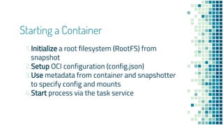 Starting a Container
1.Initialize a root filesystem (RootFS) from
snapshot
2.Setup OCI configuration (config.json)
3.Use metadata from container and snapshotter
to specify config and mounts
4.Start process via the task service
 
