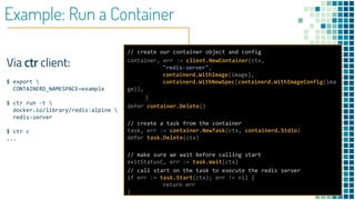 Example: Run a Container
Via ctr client:
$ export 
CONTAINERD_NAMESPACE=example
$ ctr run -t 
docker.io/library/redis:alpine 
redis-server
$ ctr c
...
// create our container object and config
container, err := client.NewContainer(ctx,
"redis-server",
containerd.WithImage(image),
containerd.WithNewSpec(containerd.WithImageConfig(ima
ge)),
)
defer container.Delete()
// create a task from the container
task, err := container.NewTask(ctx, containerd.Stdio)
defer task.Delete(ctx)
// make sure we wait before calling start
exitStatusC, err := task.Wait(ctx)
// call start on the task to execute the redis server
if err := task.Start(ctx); err != nil {
return err
}
 