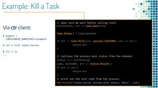 Example: Kill a Task
Via ctr client:
$ export 
CONTAINERD_NAMESPACE=example
$ ctr t kill redis-server
$ ctr t ls
...
// make sure we wait before calling start
exitStatusC, err := task.Wait(ctx)
time.Sleep(3 * time.Second)
if err := task.Kill(ctx, syscall.SIGTERM); err != nil {
return err
}
// retrieve the process exit status from the channel
status := <-exitStatusC
code, exitedAt, err := status.Result()
if err != nil {
return err
}
// print out the exit code from the process
fmt.Printf("redis-server exited with status: %dn", code)
 
