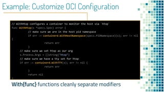 Example: Customize OCI Configuration
// WithHtop configures a container to monitor the host via `htop`
func WithHtop(s *specs.Spec) error {
// make sure we are in the host pid namespace
if err := containerd.WithHostNamespace(specs.PIDNamespace)(s); err != nil
{
return err
}
// make sure we set htop as our arg
s.Process.Args = []string{"htop"}
// make sure we have a tty set for htop
if err := containerd.WithTTY(s); err != nil {
return err
}
return nil
}
With{func} functions cleanly separate modifiers
 