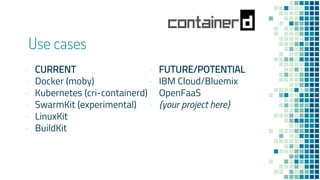 Use cases
- CURRENT
- Docker (moby)
- Kubernetes (cri-containerd)
- SwarmKit (experimental)
- LinuxKit
- BuildKit
- FUTURE/POTENTIAL
- IBM Cloud/Bluemix
- OpenFaaS
- {your project here}
 