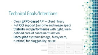 Technical Goals/Intentions
▪ Clean gRPC-based API + client library
▪ Full OCI support (runtime and image spec)
▪ Stability and performance with tight, well-
defined core of container function
▪ Decoupled systems (image, filesystem,
runtime) for pluggability, reuse
 