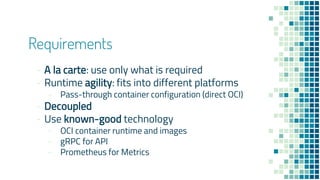Requirements
- A la carte: use only what is required
- Runtime agility: fits into different platforms
- Pass-through container configuration (direct OCI)
- Decoupled
- Use known-good technology
- OCI container runtime and images
- gRPC for API
- Prometheus for Metrics
 