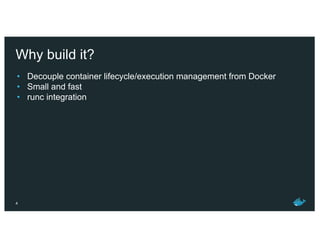 Why build it?
• Decouple container lifecycle/execution management from Docker
• Small and fast
• runc integration
4
 