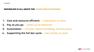 1. Cost and resource efﬁcient — scale down to zero
2. Pay as you go — scale up on demand
3. Automation — of scale, failure handling, and recovery
4. Supporting the full dev cycle — dev, build, CI, prod
SERVERLESS IS ALL ABOUT THE DEVELOPER EXPERIENCE
Functions
 