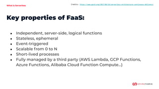 What is Serverless
Credits: https://www.gocd.org/2017/06/26/serverless-architecture-continuous-delivery/
Key properties of FaaS:
● Independent, server-side, logical functions
● Stateless, ephemeral
● Event-triggered
● Scalable from 0 to N
● Short-lived processes
● Fully managed by a third party (AWS Lambda, GCP Functions,
Azure Functions, Alibaba Cloud Function Compute…)
 