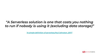 “A Serverless solution is one that costs you nothing
to run if nobody is using it (excluding data storage)”
“A simple deﬁnition of serverless,Paul Johnston, 2017”
 