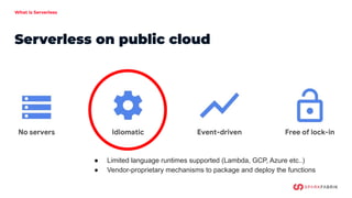 What is Serverless
Serverless on public cloud
● Limited language runtimes supported (Lambda, GCP, Azure etc..)
● Vendor-proprietary mechanisms to package and deploy the functions
 