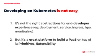 Serverless & Kubernetes
Developing on Kubernetes is not easy
1. It’s not the right abstractions for end-developer
experience (eg: deployment, service, ingress, hpa,
monitoring)
2. But it’s a great platform to build a PaaS on top of
it: Primitives, Extensibility
 