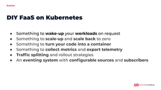 Knative
● Something to wake-up your workloads on request
● Something to scale-up and scale back to zero
● Something to turn your code into a container
● Something to collect metrics and export telemetry
● Trafﬁc splitting and rollout strategies
● An eventing system with conﬁgurable sources and subscribers
DIY FaaS on Kubernetes
 