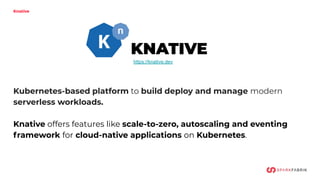 Knative
Kubernetes-based platform to build deploy and manage modern
serverless workloads.
Knative offers features like scale-to-zero, autoscaling and eventing
framework for cloud-native applications on Kubernetes.
https://knative.dev
KNATIVE
 