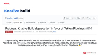 Knative
Knative build
“Deprecating Knative Build would resolve this confusion as it would make it clear that the
"building the service(s) image" part is not Knative's responsability and user can use whatever
tools is capable of doing that — preferably Tekton Pipelines 👼.”
 
