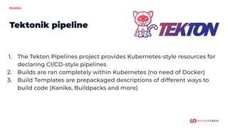 Knative
Tektonik pipeline
1. The Tekton Pipelines project provides Kubernetes-style resources for
declaring CI/CD-style pipelines
2. Builds are ran completely within Kubernetes (no need of Docker)
3. Build Templates are prepackaged descriptions of different ways to
build code (Kaniko, Buildpacks and more)
 