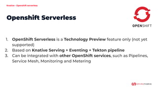 Knative - Openshift serverless
Openshift Serverless
1. OpenShift Serverless is a Technology Preview feature only (not yet
supported)
2. Based on Knative Serving + Eventing + Tekton pipeline
3. Can be integrated with other OpenShift services, such as Pipelines,
Service Mesh, Monitoring and Metering
 