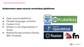 Kubernetes-native serverless platforms
➔ Open source platforms
➔ Flexible language runtimes
➔ Custom CLIs
➔ Written in GO (OpenWhisk in
Scala)
➔ Backed by big vendors (Oracle,
IBM, Vmware)
Kubernetes open-source serverless platforms
 