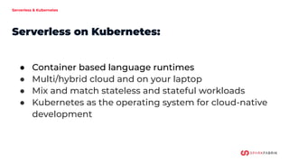 Serverless & Kubernetes
Serverless on Kubernetes:
● Container based language runtimes
● Multi/hybrid cloud and on your laptop
● Mix and match stateless and stateful workloads
● Kubernetes as the operating system for cloud-native
development
 