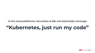 In the cloud platforms, Serverless & k8s will essentially converge:
“Kubernetes, just run my code”
 