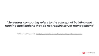 “Serverless computing refers to the concept of building and
running applications that do not require server management”
CNCF Serverless Whitepaper v1.0 - https://github.com/cncf/wg-serverless/tree/master/whitepapers/serverless-overview
 