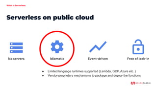 What is Serverless
Serverless on public cloud
● Proprietary Event format
● Locked-in language runtime
● Limited support to...