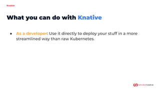 Knative
● As a developer: Use it directly to deploy your stuff in a more
streamlined way than raw Kubernetes.
● As an oper...