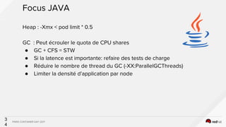 PARIS CONTAINER DAY 2017
3
4
Focus JAVA
Heap : -Xmx < pod limit * 0.5
GC : Peut écrouler le quota de CPU shares
● GC + CFS...