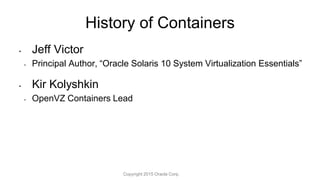 • Jeff Victor
• Principal Author, “Oracle Solaris 10 System Virtualization Essentials”
• Kir Kolyshkin
• OpenVZ Containers Lead
History of Containers
Copyright 2015 Oracle Corp.
 