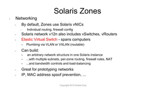 Solaris Zones
• Networking
• By default, Zones use Solaris vNICs
• Individual routing, firewall config
• Solaris network v12n also includes vSwitches, vRouters
• Elastic Virtual Switch - spans computers
• Plumbing via VLAN or VXLAN (routable)
• Can build:
• an arbitrary network structure in one Solaris instance
• ...with multiple subnets, per-zone routing, firewall rules, NAT
• ...and bandwidth controls and load-balancing
• Great for prototyping networks
• IP, MAC address spoof prevention, ...
Copyright 2015 Oracle Corp.
 