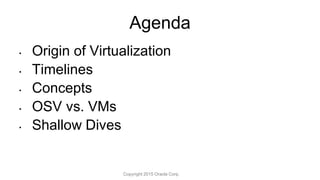 • Origin of Virtualization
• Timelines
• Concepts
• OSV vs. VMs
• Shallow Dives
Agenda
Copyright 2015 Oracle Corp.
 