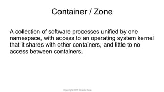Container / Zone
A collection of software processes unified by one
namespace, with access to an operating system kernel
that it shares with other containers, and little to no
access between containers.
Copyright 2015 Oracle Corp.
 