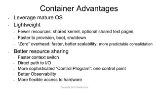 Container Advantages
• Leverage mature OS
• Lightweight
• Fewer resources: shared kernel, optional shared text pages
• Faster to provision, boot, shutdown
• “Zero” overhead: faster, better scalability, more predictable consolidation
• Better resource sharing
• Faster context switch
• Direct path to I/O
• More sophisticated “Control Program”: one control point
• Better Observability
• More flexible access to hardware
Copyright 2015 Oracle Corp.
 