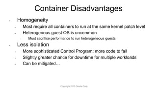 Container Disadvantages
• Homogeneity
• Most require all containers to run at the same kernel patch level
• Heterogenous guest OS is uncommon
• Must sacrifice performance to run heterogeneous guests
• Less isolation
• More sophisticated Control Program: more code to fail
• Slightly greater chance for downtime for multiple workloads
• Can be mitigated…
Copyright 2015 Oracle Corp.
 