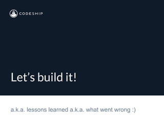 Let’s build it!
a.k.a. lessons learned a.k.a. what went wrong :)
 